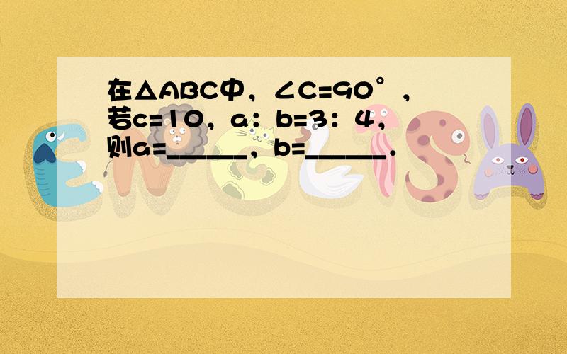 在△ABC中，∠C=90°，若c=10，a：b=3：4，则a=______，b=______．