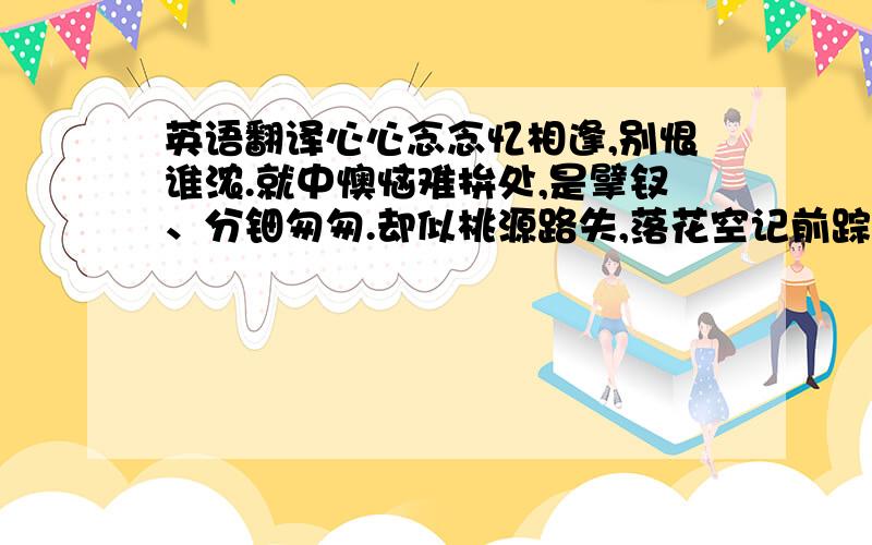 英语翻译心心念念忆相逢,别恨谁浓.就中懊恼难拚处,是擘钗、分钿匆匆.却似桃源路失,落花空记前踪.　　彩笺书尽浣溪红,深意