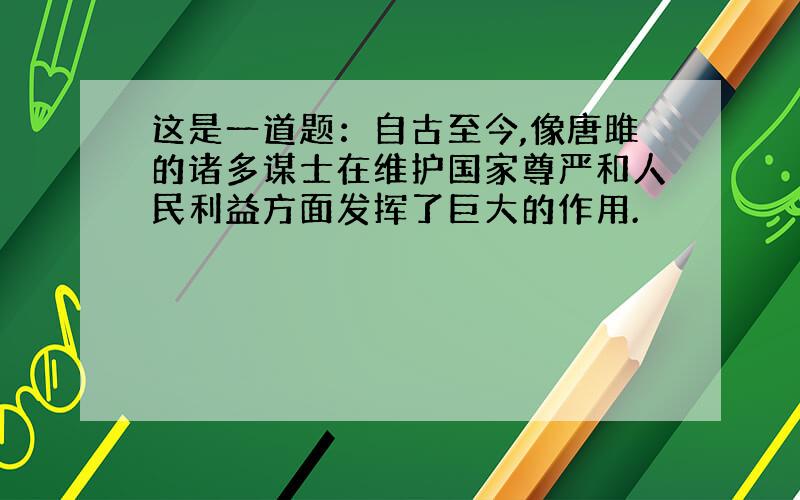 这是一道题：自古至今,像唐雎的诸多谋士在维护国家尊严和人民利益方面发挥了巨大的作用.