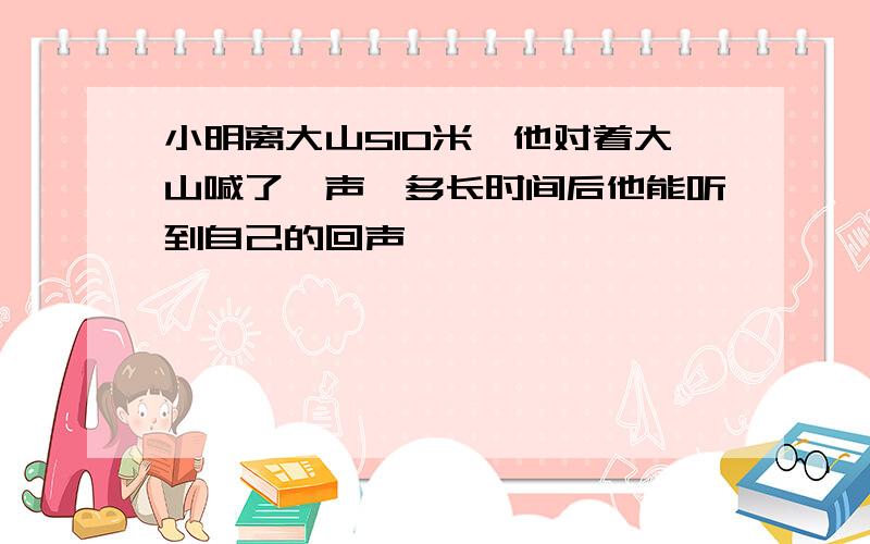 小明离大山510米,他对着大山喊了一声,多长时间后他能听到自己的回声