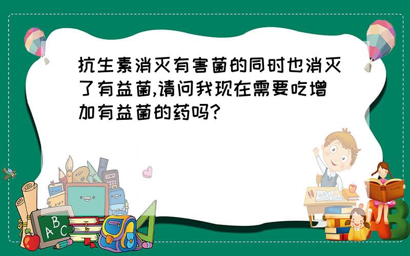 抗生素消灭有害菌的同时也消灭了有益菌,请问我现在需要吃增加有益菌的药吗?