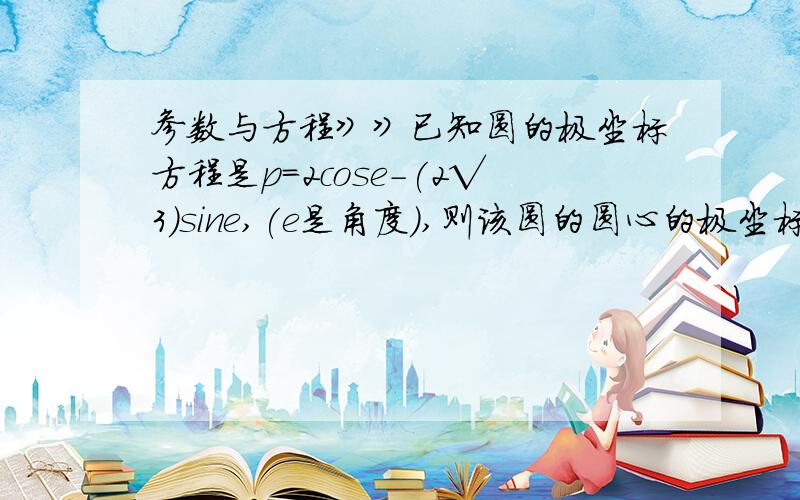 参数与方程》》已知圆的极坐标方程是p=2cose-(2√3)sine,(e是角度),则该圆的圆心的极坐标是_____.请