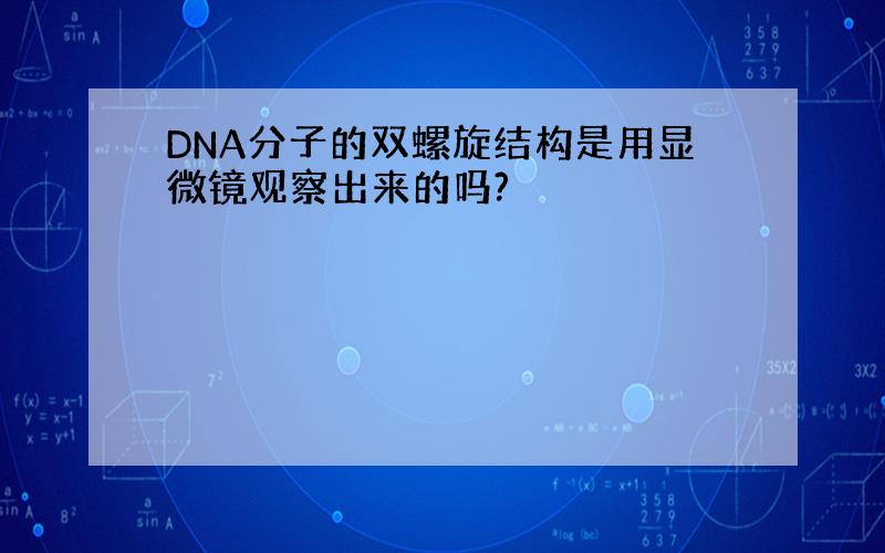 DNA分子的双螺旋结构是用显微镜观察出来的吗?