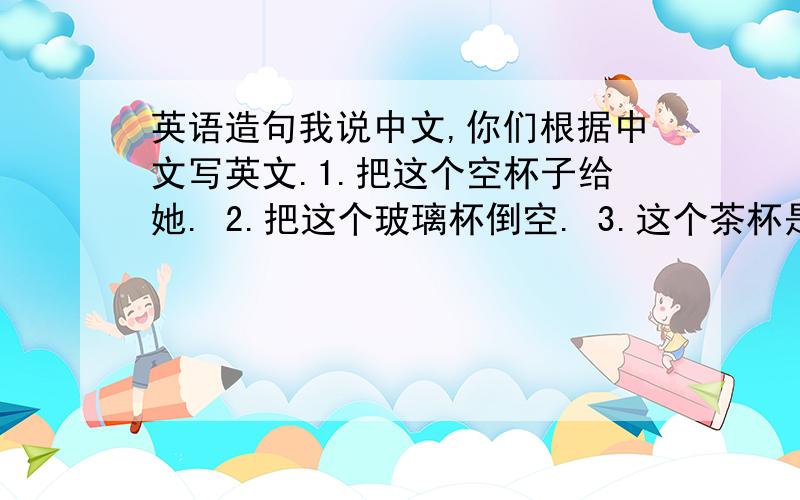 英语造句我说中文,你们根据中文写英文.1.把这个空杯子给她. 2.把这个玻璃杯倒空. 3.这个茶杯是满的. 4.它里面装