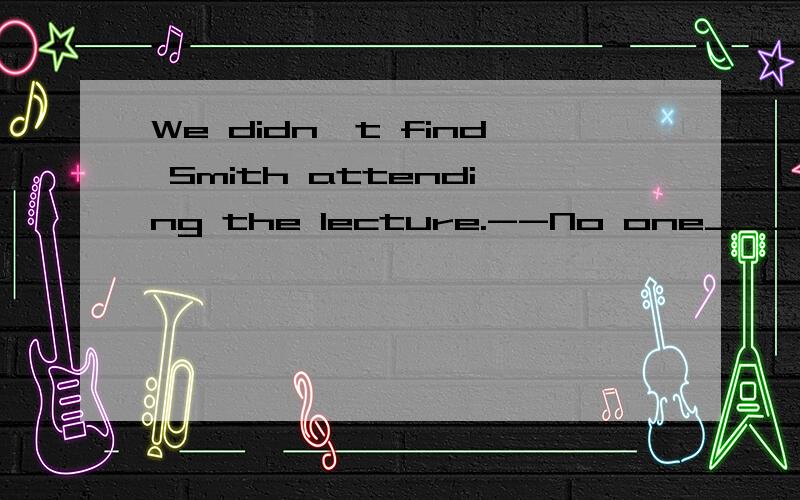 We didn't find Smith attending the lecture.--No one____him a