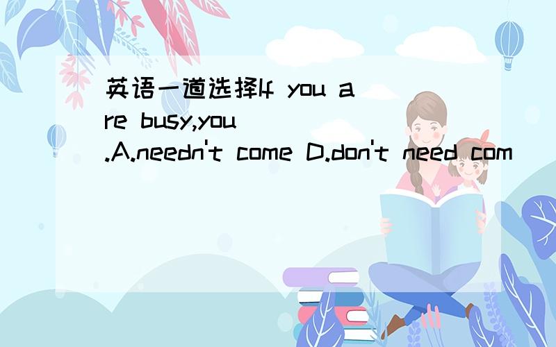 英语一道选择If you are busy,you( ).A.needn't come D.don't need com