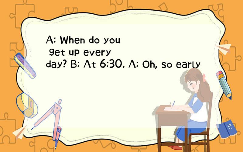 A: When do you get up every day? B: At 6:30. A: Oh, so early