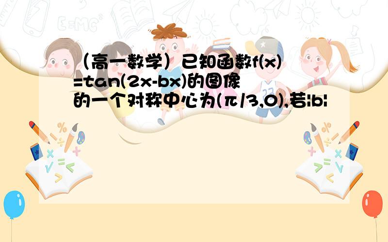 （高一数学）已知函数f(x)=tan(2x-bx)的图像的一个对称中心为(π/3,0),若|b|