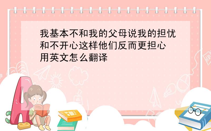 我基本不和我的父母说我的担忧和不开心这样他们反而更担心 用英文怎么翻译