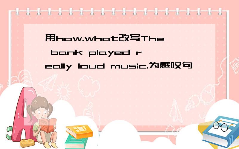 用how.what改写The bank played really loud music.为感叹句