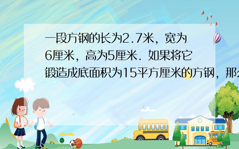 一段方钢的长为2.7米，宽为6厘米，高为5厘米．如果将它锻造成底面积为15平方厘米的方钢，那么锻造成的新方钢有多长？