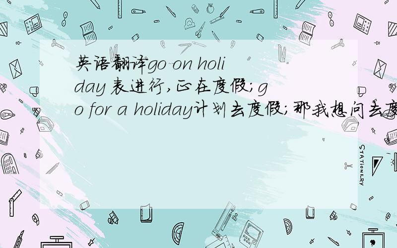 英语翻译go on holiday 表进行,正在度假；go for a holiday计划去度假；那我想问去度假了吗（过