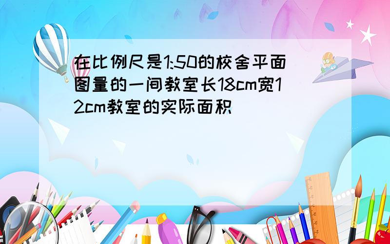 在比例尺是1:50的校舍平面图量的一间教室长18cm宽12cm教室的实际面积