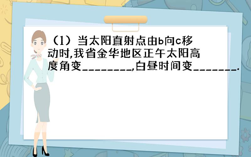 （1）当太阳直射点由b向c移动时,我省金华地区正午太阳高度角变________,白昼时间变_______.