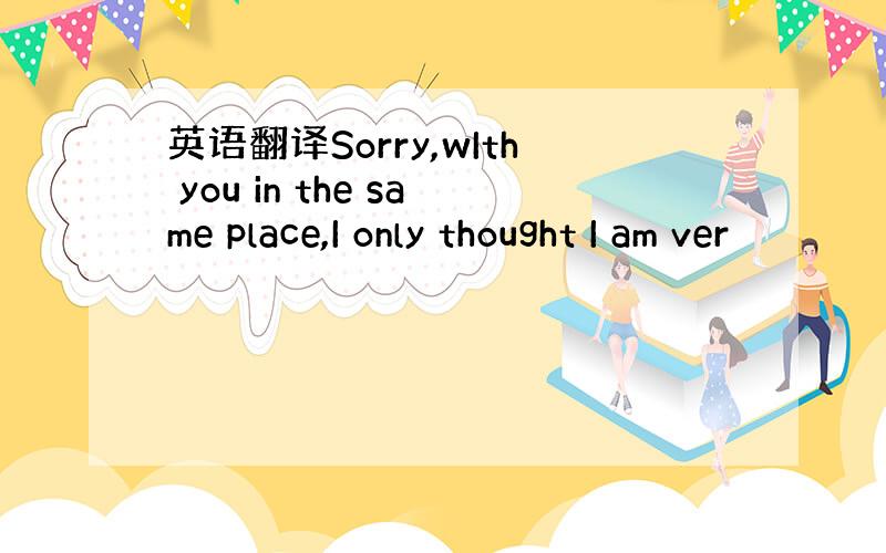 英语翻译Sorry,wIth you in the same place,I only thought I am ver