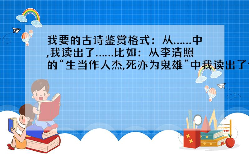 我要的古诗鉴赏格式：从……中,我读出了……比如：从李清照的“生当作人杰,死亦为鬼雄”中我读出了作者对项羽不屈不饶,悲壮豪