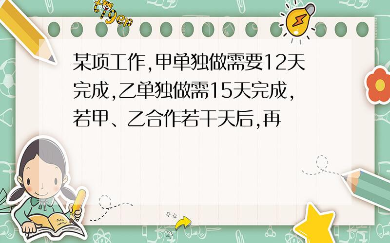 某项工作,甲单独做需要12天完成,乙单独做需15天完成,若甲、乙合作若干天后,再