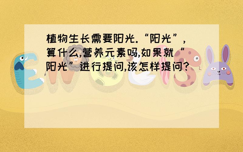 植物生长需要阳光.“阳光”,算什么,营养元素吗,如果就“阳光”进行提问,该怎样提问?