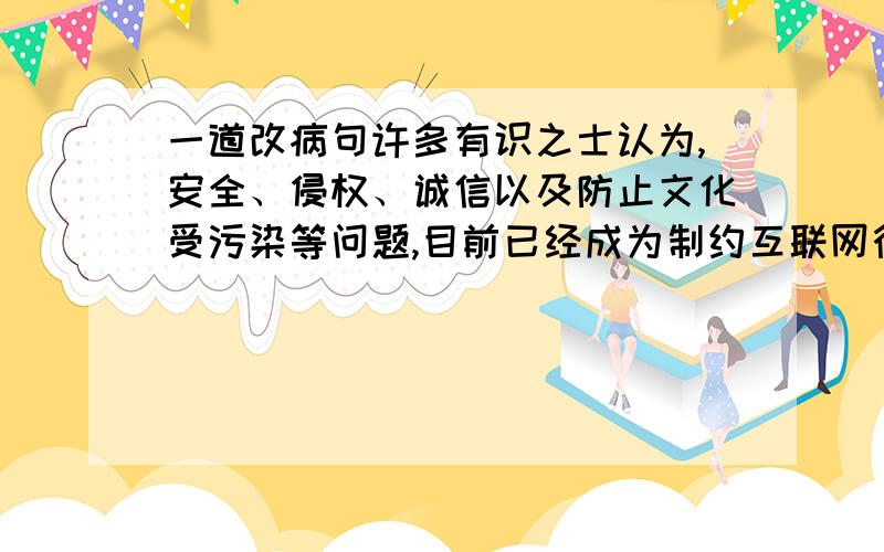 一道改病句许多有识之士认为,安全、侵权、诚信以及防止文化受污染等问题,目前已经成为制约互联网行业进一步发展的最大瓶颈.答