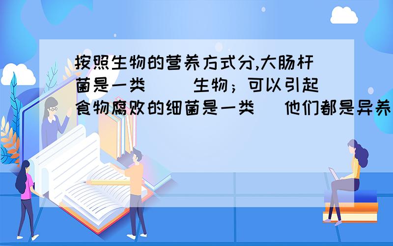 按照生物的营养方式分,大肠杆菌是一类（ ）生物；可以引起食物腐败的细菌是一类（ 他们都是异养生物