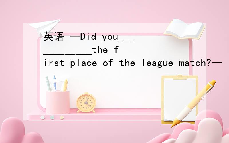 英语 —Did you____________the first place of the league match?—