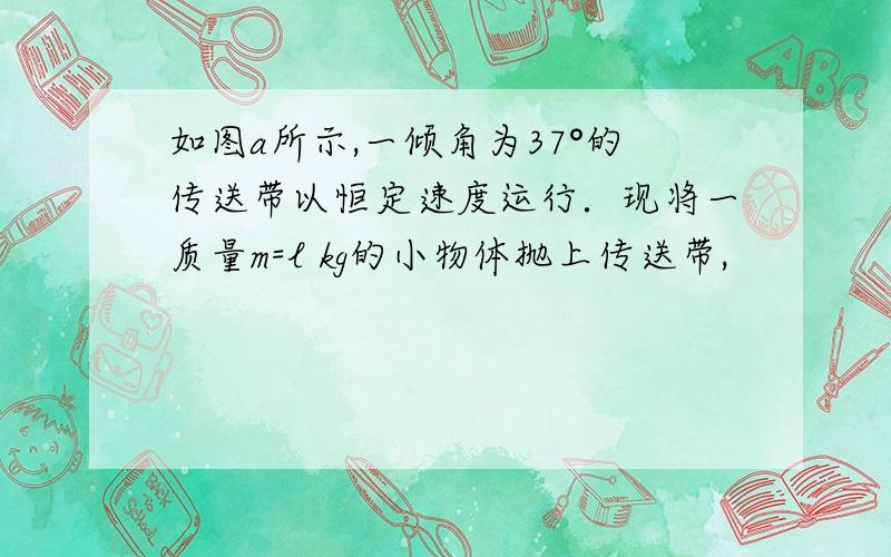 如图a所示,一倾角为37°的传送带以恒定速度运行．现将一质量m=l kg的小物体抛上传送带,