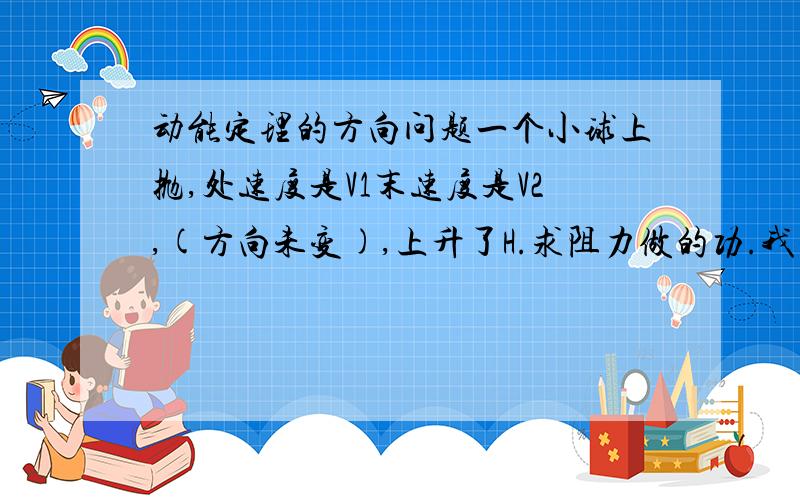 动能定理的方向问题一个小球上抛,处速度是V1末速度是V2,(方向未变),上升了H.求阻力做的功.我现在要分别取向上和向下