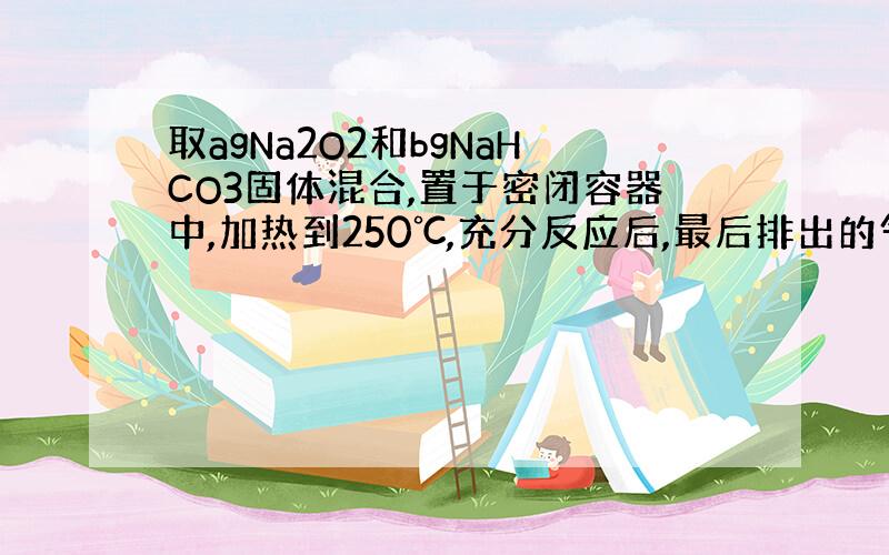 取agNa2O2和bgNaHCO3固体混合,置于密闭容器中,加热到250℃,充分反应后,最后排出的气体和剩余固体均由两种