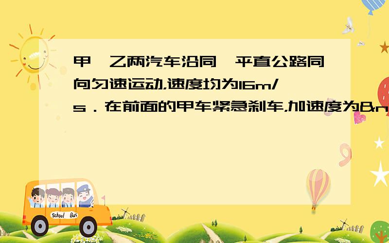 甲、乙两汽车沿同一平直公路同向匀速运动，速度均为16m/s．在前面的甲车紧急刹车，加速度为 a1=3m/s2，