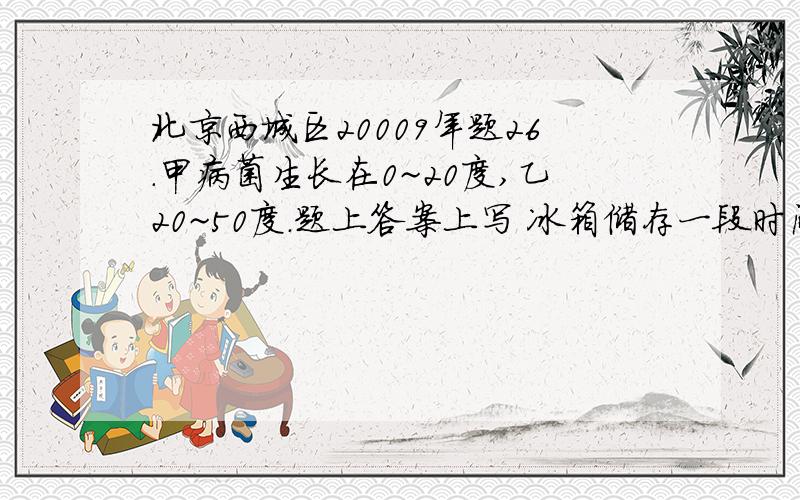 北京西城区20009年题26.甲病菌生长在0~20度,乙20~50度.题上答案上写 冰箱储存一段时间的蔬菜,使人生病的是