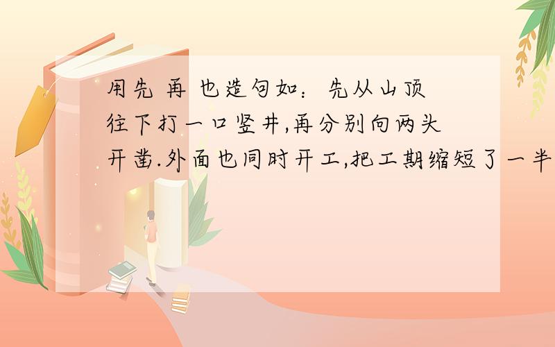 用先 再 也造句如：先从山顶往下打一口竖井,再分别向两头开凿.外面也同时开工,把工期缩短了一半