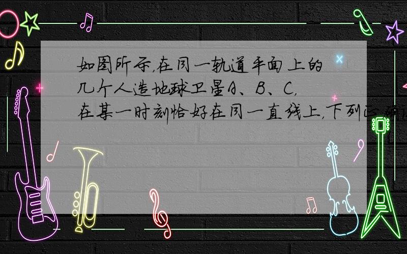 如图所示，在同一轨道平面上的几个人造地球卫星A、B、C，在某一时刻恰好在同一直线上，下列正确说法有（　　）