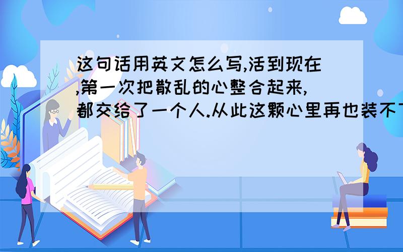 这句话用英文怎么写,活到现在,第一次把散乱的心整合起来,都交给了一个人.从此这颗心里再也装不下别人!不行啊``翻译的语句