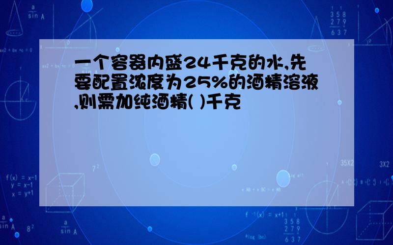 一个容器内盛24千克的水,先要配置浓度为25%的酒精溶液,则需加纯酒精( )千克