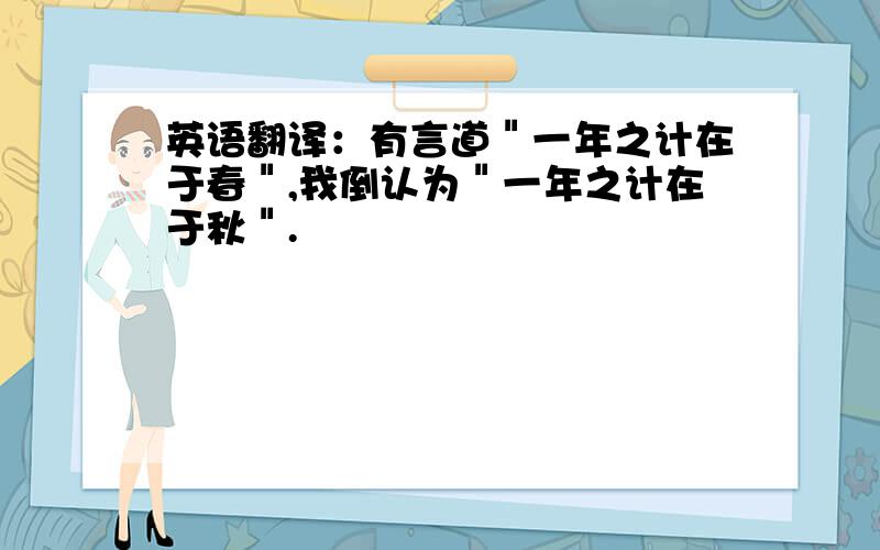 英语翻译：有言道＂一年之计在于春＂,我倒认为＂一年之计在于秋＂.