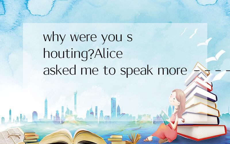 why were you shouting?Alice asked me to speak more -----.The