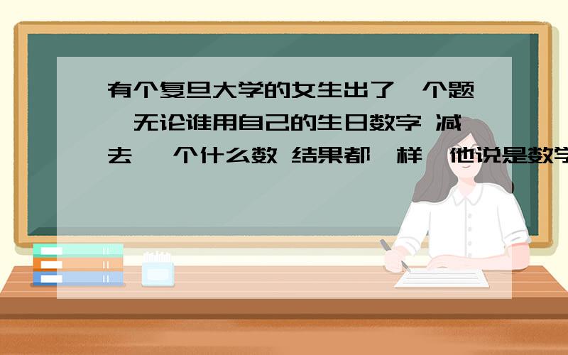 有个复旦大学的女生出了一个题,无论谁用自己的生日数字 减去 一个什么数 结果都一样,他说是数学未解之谜