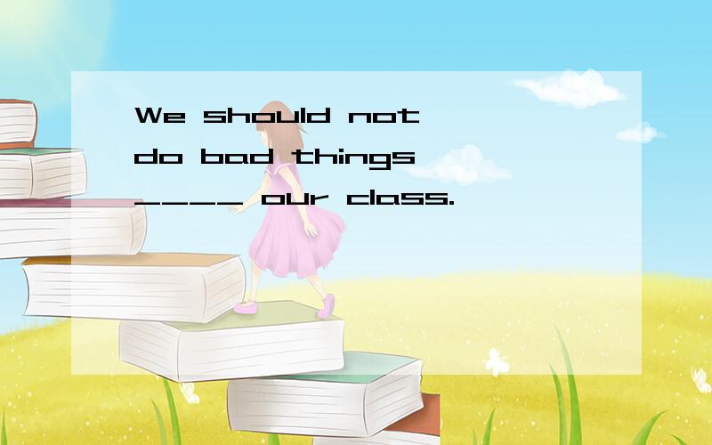 We should not do bad things ____ our class.