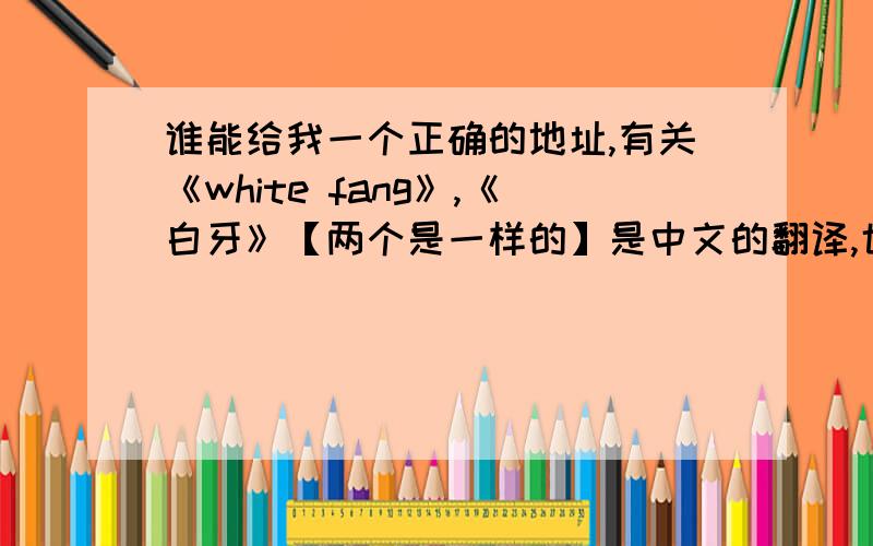 谁能给我一个正确的地址,有关《white fang》,《白牙》【两个是一样的】是中文的翻译,也有英文的?