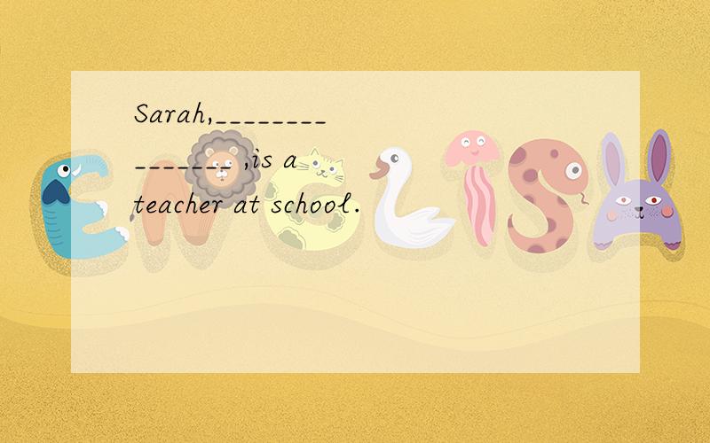 Sarah,_______________ ,is a teacher at school.