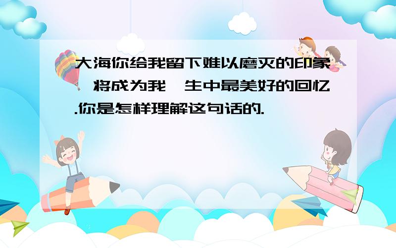 大海你给我留下难以磨灭的印象,将成为我一生中最美好的回忆.你是怎样理解这句话的.