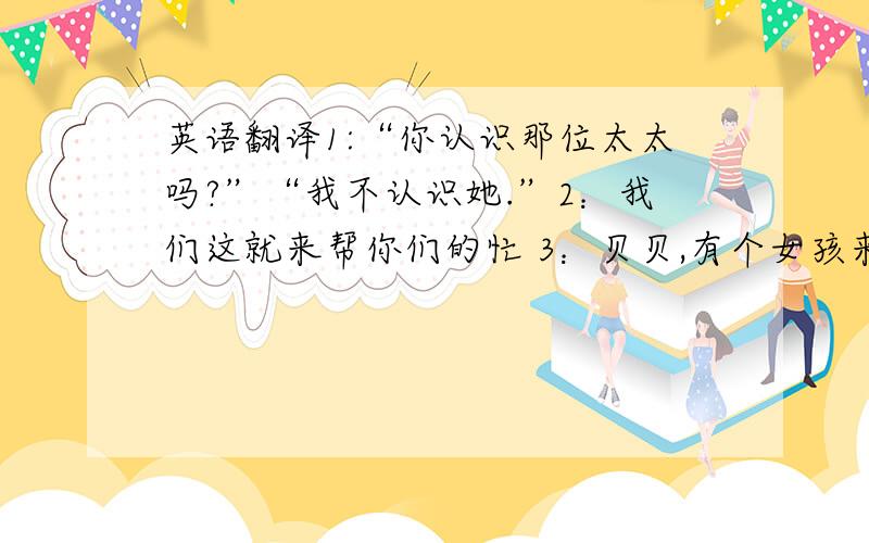 英语翻译1:“你认识那位太太吗?”“我不认识她.”2：我们这就来帮你们的忙 3：贝贝,有个女孩来找你 4：这些书我们都喜