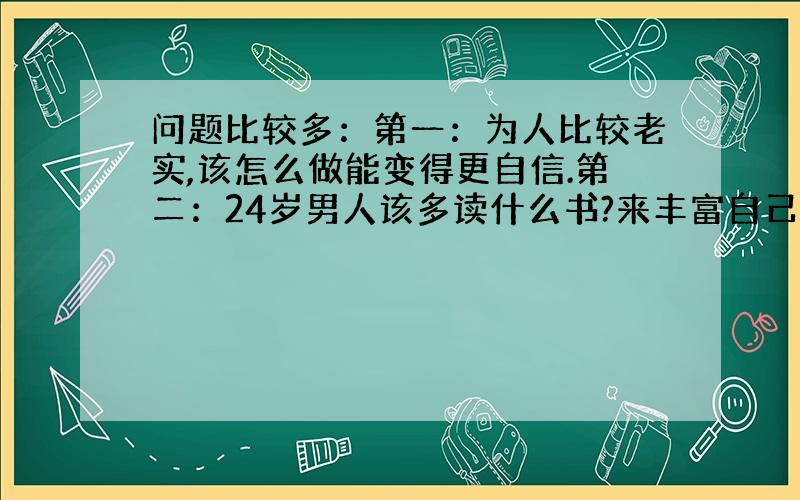 问题比较多：第一：为人比较老实,该怎么做能变得更自信.第二：24岁男人该多读什么书?来丰富自己的内涵?