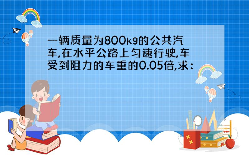 一辆质量为800kg的公共汽车,在水平公路上匀速行驶,车受到阻力的车重的0.05倍,求：