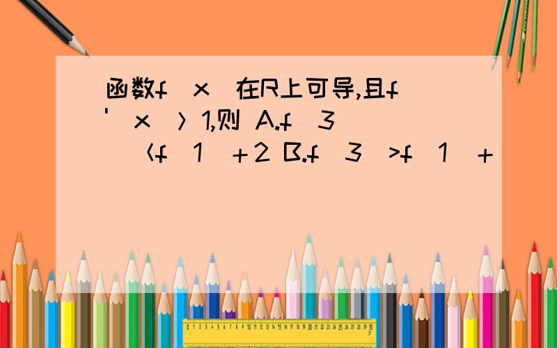 函数f(x)在R上可导,且f'(x)＞1,则 A.f(3)＜f(1)＋2 B.f(3)>f(1)＋