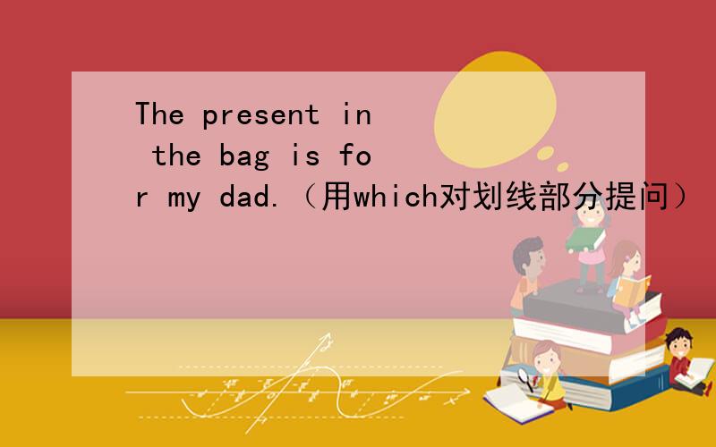 The present in the bag is for my dad.（用which对划线部分提问） ————