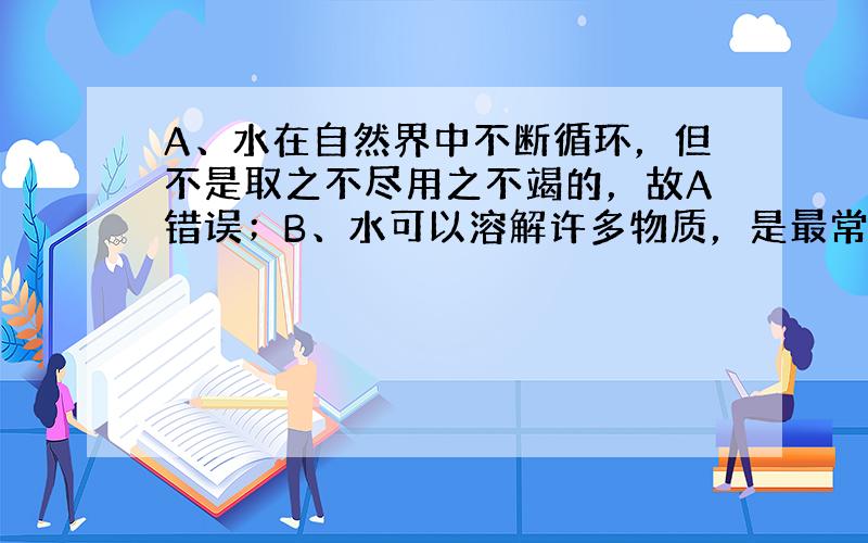 A、水在自然界中不断循环，但不是取之不尽用之不竭的，故A错误；B、水可以溶解许多物质，是最常用的溶剂，广泛用于