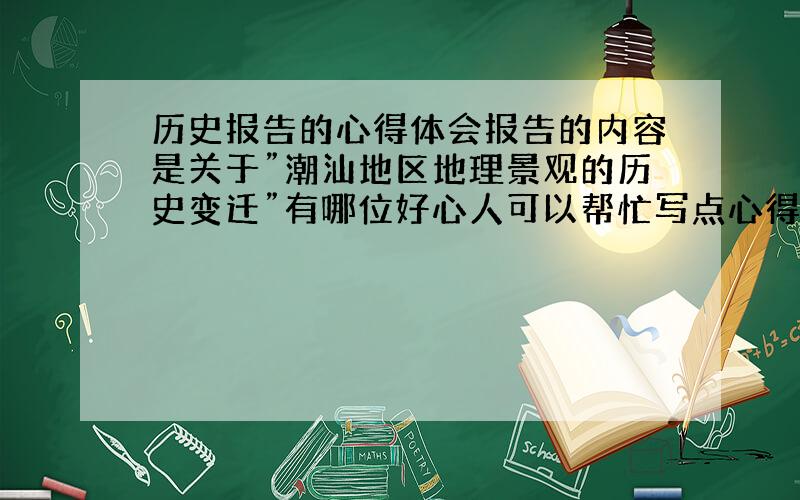 历史报告的心得体会报告的内容是关于”潮汕地区地理景观的历史变迁”有哪位好心人可以帮忙写点心得体会啊～～～真的很急～～拜托