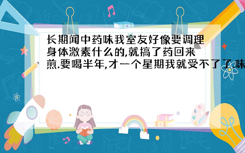 长期闻中药味我室友好像要调理身体激素什么的,就搞了药回来煎.要喝半年,才一个星期我就受不了了.味道太重了,所有衣服上都是