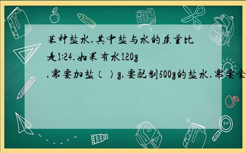 某种盐水,其中盐与水的质量比是1:24.如果有水120g,需要加盐（）g,要配制500g的盐水,需要食盐约（）g